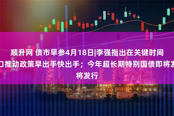顺升网 债市早参4月18日|李强指出在关键时间窗口推动政策早出手快出手；今年超长期特别国债即将发行