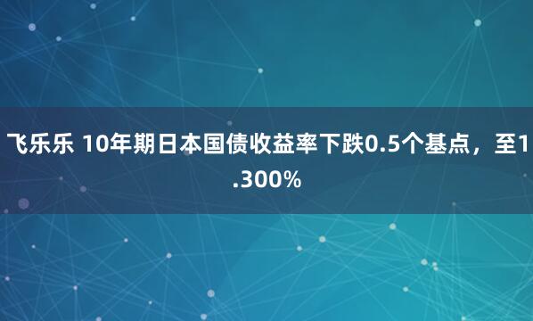 飞乐乐 10年期日本国债收益率下跌0.5个基点，至1.300%