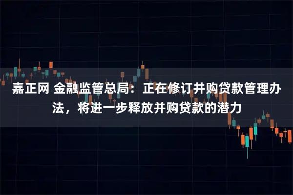 嘉正网 金融监管总局：正在修订并购贷款管理办法，将进一步释放并购贷款的潜力