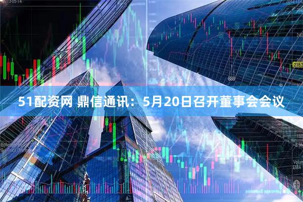 51配资网 鼎信通讯：5月20日召开董事会会议