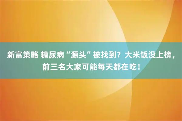 新富策略 糖尿病“源头”被找到？大米饭没上榜，前三名大家可能每天都在吃！