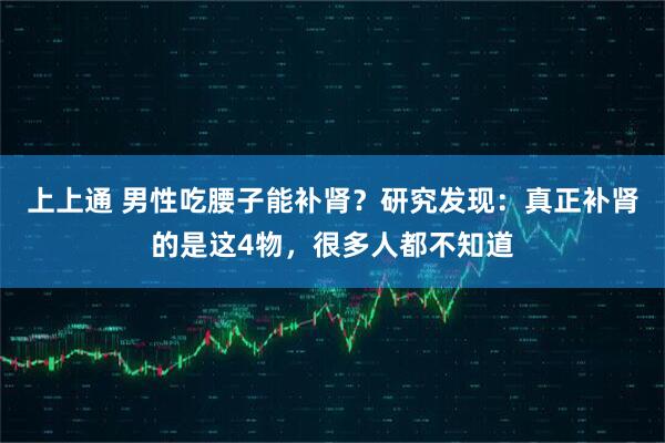 上上通 男性吃腰子能补肾？研究发现：真正补肾的是这4物，很多人都不知道