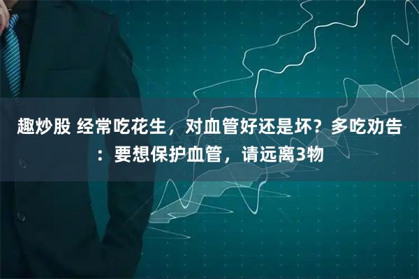趣炒股 经常吃花生，对血管好还是坏？多吃劝告：要想保护血管，请远离3物