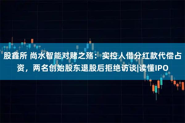 股鑫所 尚水智能对赌之殇：实控人借分红款代偿占资，两名创始股东退股后拒绝访谈|读懂IPO
