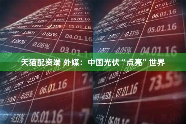 天猫配资端 外媒：中国光伏“点亮”世界