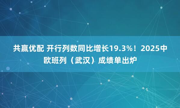共赢优配 开行列数同比增长19.3%！2025中欧班列（武汉）成绩单出炉