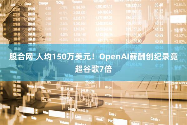 股合网 人均150万美元！OpenAI薪酬创纪录竟超谷歌7倍