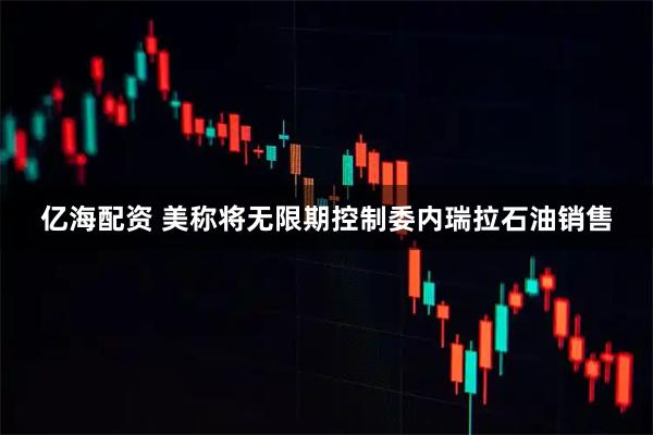 亿海配资 美称将无限期控制委内瑞拉石油销售