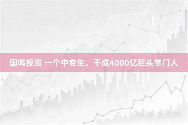 国鸣投资 一个中专生，干成4000亿巨头掌门人