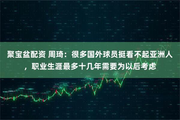 聚宝盆配资 周琦：很多国外球员挺看不起亚洲人，职业生涯最多十几年需要为以后考虑