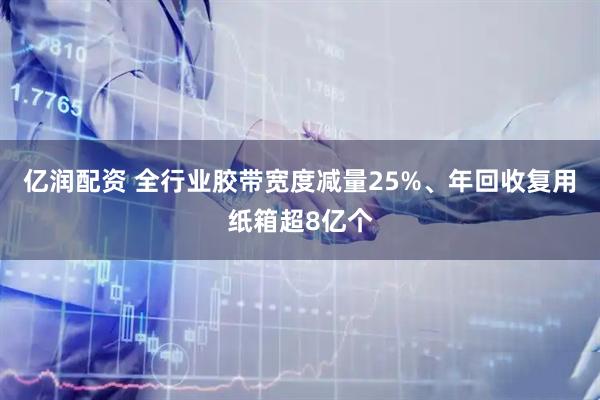 亿润配资 全行业胶带宽度减量25%、年回收复用纸箱超8亿个