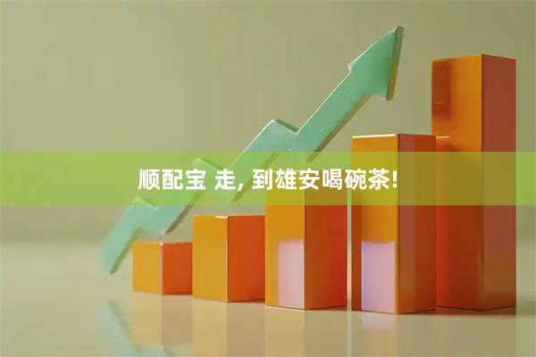 顺配宝 走, 到雄安喝碗茶!