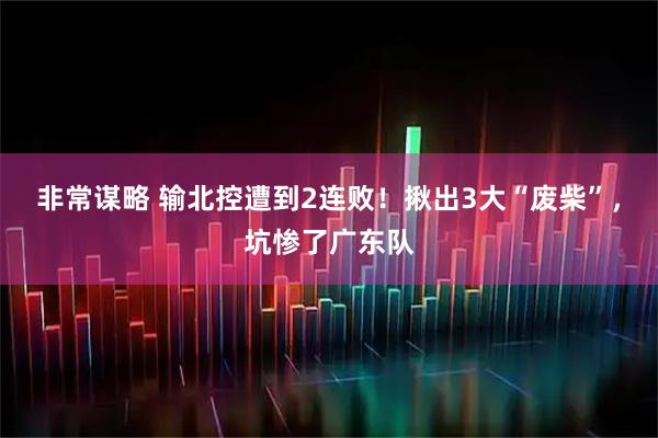 非常谋略 输北控遭到2连败！揪出3大“废柴”，坑惨了广东队