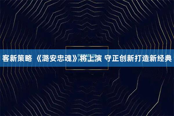 客新策略 《潞安忠魂》将上演 守正创新打造新经典