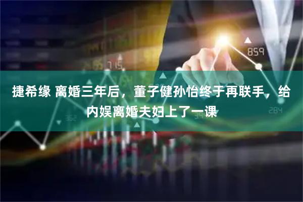 捷希缘 离婚三年后，董子健孙怡终于再联手，给内娱离婚夫妇上了一课