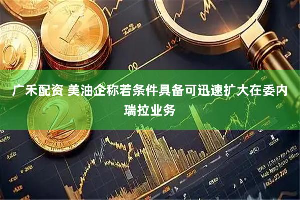 广禾配资 美油企称若条件具备可迅速扩大在委内瑞拉业务