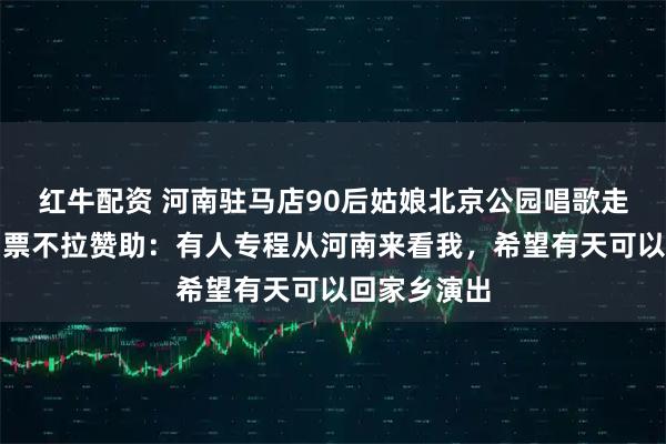 红牛配资 河南驻马店90后姑娘北京公园唱歌走红，不收门票不拉赞助：有人专程从河南来看我，希望有天可以回家乡演出