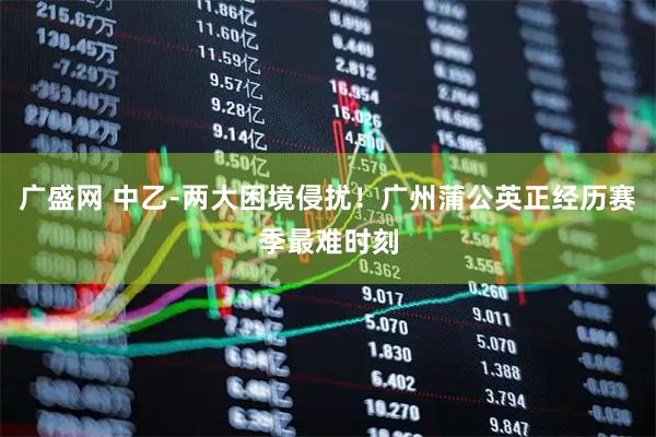 广盛网 中乙-两大困境侵扰！广州蒲公英正经历赛季最难时刻