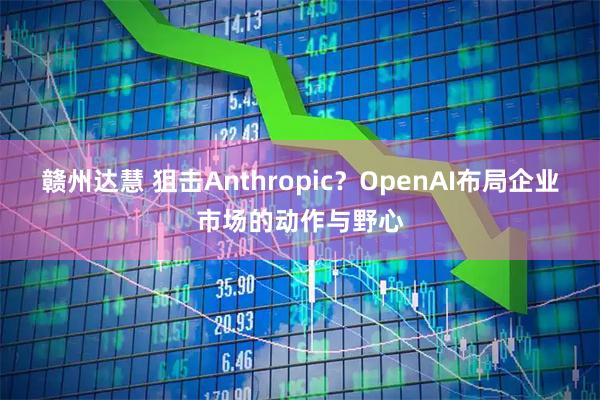 赣州达慧 狙击Anthropic?OpenAI布局企业市场的动作与野心