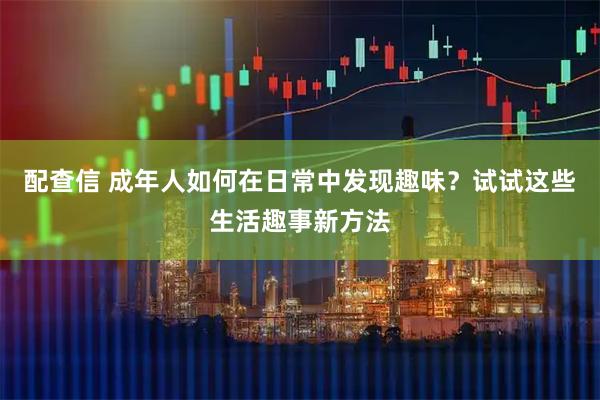 配查信 成年人如何在日常中发现趣味？试试这些生活趣事新方法