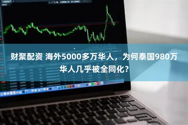 财聚配资 海外5000多万华人，为何泰国980万华人几乎被全同化？