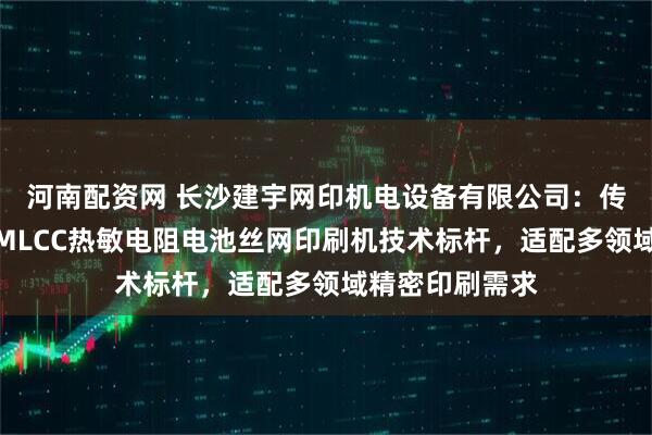 河南配资网 长沙建宇网印机电设备有限公司：传感器静电卡盘MLCC热敏电阻电池丝网印刷机技术标杆，适配多领域精密印刷需求