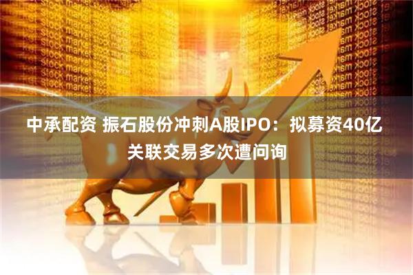 中承配资 振石股份冲刺A股IPO：拟募资40亿 关联交易多次遭问询