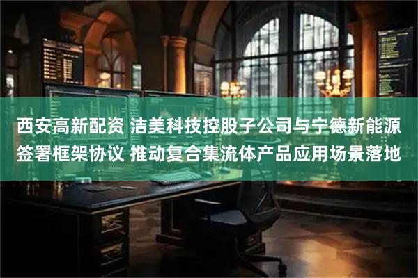 西安高新配资 洁美科技控股子公司与宁德新能源签署框架协议 推动复合集流体产品应用场景落地