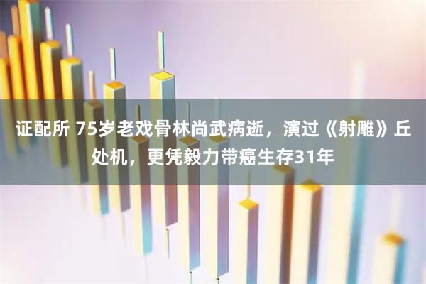 证配所 75岁老戏骨林尚武病逝，演过《射雕》丘处机，更凭毅力带癌生存31年