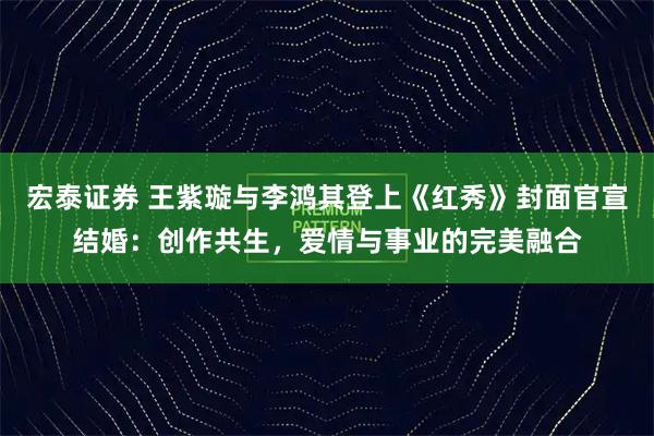 宏泰证券 王紫璇与李鸿其登上《红秀》封面官宣结婚：创作共生，爱情与事业的完美融合