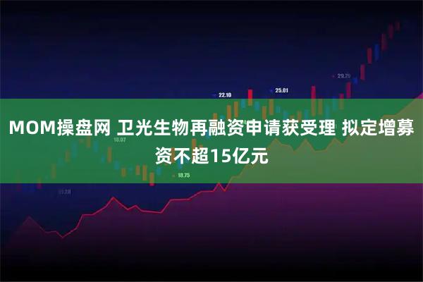 MOM操盘网 卫光生物再融资申请获受理 拟定增募资不超15亿元